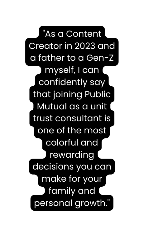 As a Content Creator in 2023 and a father to a Gen Z myself I can confidently say that joining Public Mutual as a unit trust consultant is one of the most colorful and rewarding decisions you can make for your family and personal growth